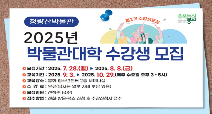 - 모집기간 : 2025. 07. 28. ~ 08. 08.- 교육기간 : 2025. 09. 03. ~ 10. 29.(매주 수요일 오후 3시~5시)- 교육장소 : 봉화 청소년센터 2층 세미나실- 수 강 료 : 무료(답사는 자부담 있음)- 모집인원 : 봉화군민 선착순 50명- 주요내용 : 봉화의 역사문화를 주제로 한 전문가 초빙 강좌(7강좌, 1답사)- 접수방법 : 전화, 방문, 팩스로 신청 후 수강신청서 접수- 문 의 : 전화 054-679-6672/6677, 팩스 054-679-6659